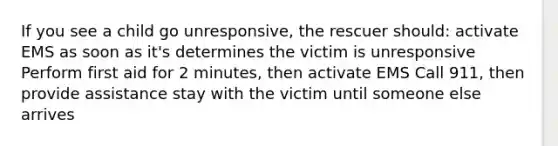 If you see a child go unresponsive, the rescuer should: activate EMS as soon as it's determines the victim is unresponsive Perform first aid for 2 minutes, then activate EMS Call 911, then provide assistance stay with the victim until someone else arrives