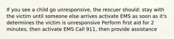 If you see a child go unresponsive, the rescuer should: stay with the victim until someone else arrives activate EMS as soon as it's determines the victim is unresponsive Perform first aid for 2 minutes, then activate EMS Call 911, then provide assistance