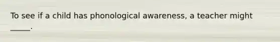 To see if a child has phonological awareness, a teacher might _____.
