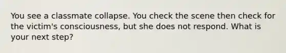 You see a classmate collapse. You check the scene then check for the victim's consciousness, but she does not respond. What is your next step?