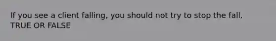 If you see a client falling, you should not try to stop the fall. TRUE OR FALSE