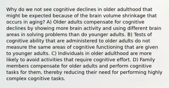 Why do we not see cognitive declines in older adulthood that might be expected because of the brain volume shrinkage that occurs in aging? A) Older adults compensate for cognitive declines by showing more brain activity and using different brain areas in solving problems than do younger adults. B) Tests of cognitive ability that are administered to older adults do not measure the same areas of cognitive functioning that are given to younger adults. C) Individuals in older adulthood are more likely to avoid activities that require cognitive effort. D) Family members compensate for older adults and perform cognitive tasks for them, thereby reducing their need for performing highly complex cognitive tasks.