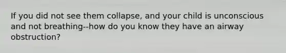 If you did not see them collapse, and your child is unconscious and not breathing--how do you know they have an airway obstruction?