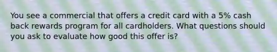 You see a commercial that offers a credit card with a 5% cash back rewards program for all cardholders. What questions should you ask to evaluate how good this offer is?