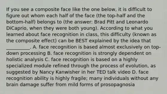 If you see a composite face like the one below, it is difficult to figure out whom each half of the face (the top-half and the bottom-half) belongs to (the answer: Brad Pitt and Leonardo DiCaprio, when they were both young). According to what you learned about face recognition in class, this difficulty (known as the composite effect) can be BEST explained by the idea that __________. A. face recognition is based almost exclusively on top-down processing B. face recognition is strongly dependent on holistic analysis C. face recognition is based on a highly specialized module refined through the process of evolution, as suggested by Nancy Kanwisher in her TED talk video D. face recognition ability is highly fragile; many individuals without any brain damage suffer from mild forms of prosopagnosia