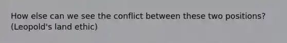 How else can we see the conflict between these two positions? (Leopold's land ethic)