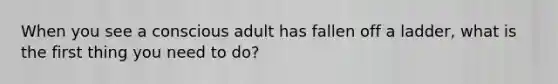 When you see a conscious adult has fallen off a ladder, what is the first thing you need to do?