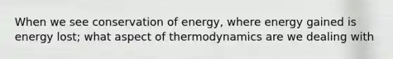 When we see conservation of energy, where energy gained is energy lost; what aspect of thermodynamics are we dealing with