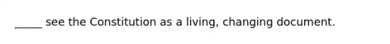 _____ see the Constitution as a living, changing document.