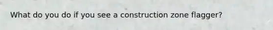 What do you do if you see a construction zone flagger?