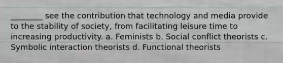 ________ see the contribution that technology and media provide to the stability of society, from facilitating leisure time to increasing productivity. a. Feminists b. Social conflict theorists c. Symbolic interaction theorists d. Functional theorists