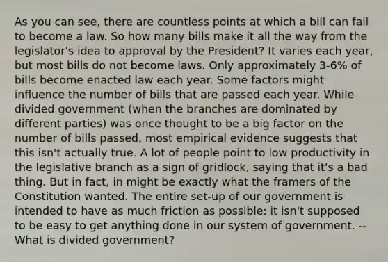 As you can see, there are countless points at which a bill can fail to become a law. So how many bills make it all the way from the legislator's idea to approval by the President? It varies each year, but most bills do not become laws. Only approximately 3-6% of bills become enacted law each year. Some factors might influence the number of bills that are passed each year. While divided government (when the branches are dominated by different parties) was once thought to be a big factor on the number of bills passed, most empirical evidence suggests that this isn't actually true. A lot of people point to low productivity in the legislative branch as a sign of gridlock, saying that it's a bad thing. But in fact, in might be exactly what the framers of the Constitution wanted. The entire set-up of our government is intended to have as much friction as possible: it isn't supposed to be easy to get anything done in our system of government. -- What is divided government?