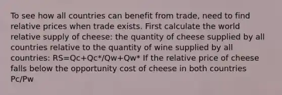 To see how all countries can benefit from trade, need to find relative prices when trade exists. First calculate the world relative supply of cheese: the quantity of cheese supplied by all countries relative to the quantity of wine supplied by all countries: RS=Qc+Qc*/Qw+Qw* If the relative price of cheese falls below the opportunity cost of cheese in both countries Pc/Pw<alc/alw<alc*/alw* No cheese would be produced. Domestic and foreign workers would be willing to produce only wine (where wage is higher). When the relative price of cheese equals the opportunity cost in the home country Pc/Pw=alc/alw<alc*/alw Domestic workers are indifferent about producing wine or cheese (wage when producing wine same as wage when producing cheese). Foreign workers produce only wine. When the relative price of cheese settles strictly in between the opportunity costs of cheese alc/alw<Pc/Pw<alc*/alw* Domestic workers produce only cheese (where their wages are higher). Foreign workers still produce only wine (where their wages are higher). World relative supply of cheese equals Home's maximum cheese production divided by Foreign's maximum wine production' When the relative price of cheese equals the opportunity cost in the foreign country alc/alw<Pc/Pw=alc*/alw* Foreign workers are indifferent about producing wine or cheese (wage when producing wine same as wage when producing cheese). Domestic workers produce only cheese. •If the relative price of cheese rises above the opportunity cost of cheese in both countries If the relative price of cheese rises above the opportunity cost of cheese in both countries alc/alw<alc*/alw*<Pc/Pw No wine is produced. Domestic and foreign workers are willing to produce only cheese (where wage is higher). Relative demand of cheese is the quantity of cheese demanded in all countries relative to the quantity of wine demanded in all countries. As the price of cheese relative to the price of wine rises, consumers in all countries will tend to purchase less cheese and more wine so that the relative quantity demanded of cheese falls.