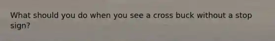 What should you do when you see a cross buck without a stop sign?