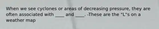 When we see cyclones or areas of decreasing pressure, they are often associated with ____ and ____. -These are the "L"s on a weather map