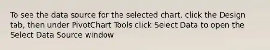 To see the data source for the selected chart, click the Design tab, then under PivotChart Tools click Select Data to open the Select Data Source window