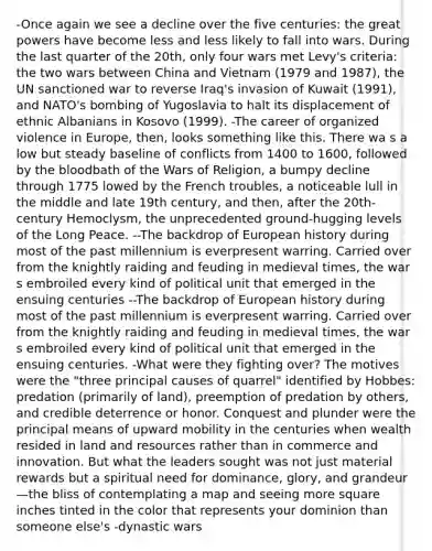 -Once again we see a decline over the five centuries: the great powers have become less and less likely to fall into wars. During the last quarter of the 20th, only four wars met Levy's criteria: the two wars between China and Vietnam (1979 and 1987), the UN sanctioned war to reverse Iraq's invasion of Kuwait (1991), and NATO's bombing of Yugoslavia to halt its displacement of ethnic Albanians in Kosovo (1999). -The career of organized violence in Europe, then, looks something like this. There wa s a low but steady baseline of conflicts from 1400 to 1600, followed by the bloodbath of the Wars of Religion, a bumpy decline through 1775 lowed by the French troubles, a noticeable lull in the middle and late 19th century, and then, after the 20th-century Hemoclysm, the unprecedented ground-hugging levels of the Long Peace. --The backdrop of European history during most of the past millennium is everpresent warring. Carried over from the knightly raiding and feuding in medieval times, the war s embroiled every kind of political unit that emerged in the ensuing centuries --The backdrop of European history during most of the past millennium is everpresent warring. Carried over from the knightly raiding and feuding in medieval times, the war s embroiled every kind of political unit that emerged in the ensuing centuries. -What were they fighting over? The motives were the "three principal causes of quarrel" identified by Hobbes: predation (primarily of land), preemption of predation by others, and credible deterrence or honor. Conquest and plunder were the principal means of upward mobility in the centuries when wealth resided in land and resources rather than in commerce and innovation. But what the leaders sought was not just material rewards but a spiritual need for dominance, glory, and grandeur—the bliss of contemplating a map and seeing more square inches tinted in the color that represents your dominion than someone else's -dynastic wars