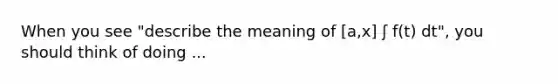 When you see "describe the meaning of [a,x] ʃ f(t) dt", you should think of doing ...