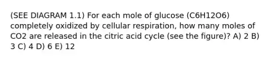 (SEE DIAGRAM 1.1) For each mole of glucose (C6H12O6) completely oxidized by cellular respiration, how many moles of CO2 are released in the citric acid cycle (see the figure)? A) 2 B) 3 C) 4 D) 6 E) 12