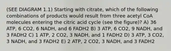 (SEE DIAGRAM 1.1) Starting with citrate, which of the following combinations of products would result from three acetyl CoA molecules entering the citric acid cycle (see the figure)? A) 36 ATP, 6 CO2, 6 NADH, and 6 FADH2 B) 3 ATP, 6 CO2, 9 NADH, and 3 FADH2 C) 1 ATP, 2 CO2, 3 NADH, and 1 FADH2 D) 3 ATP, 3 CO2, 3 NADH, and 3 FADH2 E) 2 ATP, 2 CO2, 3 NADH, and 3 FADH2