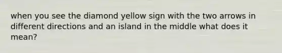 when you see the diamond yellow sign with the two arrows in different directions and an island in the middle what does it mean?