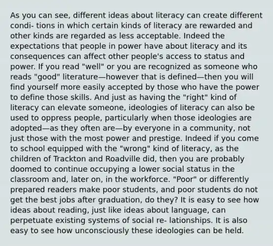 As you can see, different ideas about literacy can create different condi- tions in which certain kinds of literacy are rewarded and other kinds are regarded as less acceptable. Indeed the expectations that people in power have about literacy and its consequences can affect other people's access to status and power. If you read "well" or you are recognized as someone who reads "good" literature—however that is defined—then you will find yourself more easily accepted by those who have the power to define those skills. And just as having the "right" kind of literacy can elevate someone, ideologies of literacy can also be used to oppress people, particularly when those ideologies are adopted—as they often are—by everyone in a community, not just those with the most power and prestige. Indeed if you come to school equipped with the "wrong" kind of literacy, as the children of Trackton and Roadville did, then you are probably doomed to continue occupying a lower social status in the classroom and, later on, in the workforce. "Poor" or differently prepared readers make poor students, and poor students do not get the best jobs after graduation, do they? It is easy to see how ideas about reading, just like ideas about language, can perpetuate existing systems of social re- lationships. It is also easy to see how unconsciously these ideologies can be held.