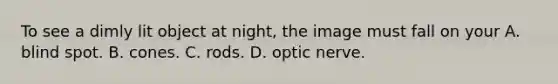 To see a dimly lit object at night, the image must fall on your A. blind spot. B. cones. C. rods. D. optic nerve.