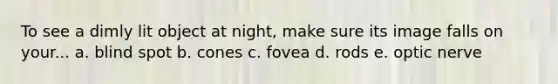 To see a dimly lit object at night, make sure its image falls on your... a. blind spot b. cones c. fovea d. rods e. optic nerve