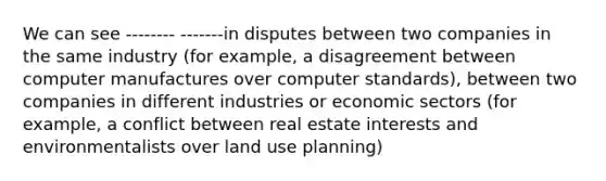 We can see -------- -------in disputes between two companies in the same industry (for example, a disagreement between computer manufactures over computer standards), between two companies in different industries or economic sectors (for example, a conflict between real estate interests and environmentalists over land use planning)