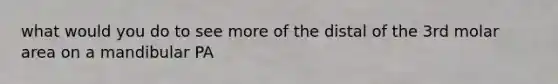 what would you do to see more of the distal of the 3rd molar area on a mandibular PA