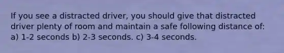 If you see a distracted driver, you should give that distracted driver plenty of room and maintain a safe following distance of: a) 1-2 seconds b) 2-3 seconds. c) 3-4 seconds.