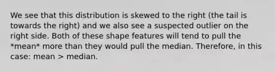 We see that this distribution is skewed to the right (the tail is towards the right) and we also see a suspected outlier on the right side. Both of these shape features will tend to pull the *mean* more than they would pull the median. Therefore, in this case: mean > median.