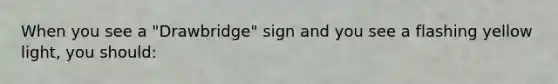 When you see a "Drawbridge" sign and you see a flashing yellow light, you should: