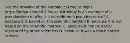 See the drawing of the astrological zodiac signs. https://imgur.com/a/UG8Vpss Astrology is an example of a pseudoscience. Why is it considered a pseudoscience? A. because it is based on the scientific method B. because it is not based on the scientific method C. because it can be easily replicated by other scientists D. because it was a much earlier science