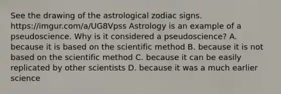 See the drawing of the astrological zodiac signs. https://imgur.com/a/UG8Vpss Astrology is an example of a pseudoscience. Why is it considered a pseudoscience? A. because it is based on the scientific method B. because it is not based on the scientific method C. because it can be easily replicated by other scientists D. because it was a much earlier science