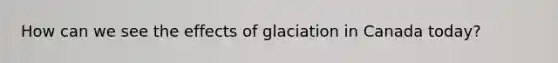 How can we see the effects of glaciation in Canada today?