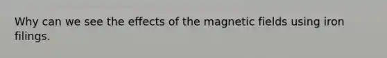 Why can we see the effects of the magnetic fields using iron filings.