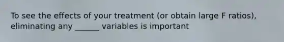 To see the effects of your treatment (or obtain large F ratios), eliminating any ______ variables is important