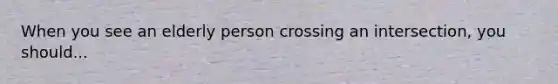 When you see an elderly person crossing an intersection, you should...