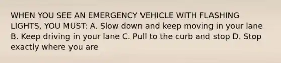 WHEN YOU SEE AN EMERGENCY VEHICLE WITH FLASHING LIGHTS, YOU MUST: A. Slow down and keep moving in your lane B. Keep driving in your lane C. Pull to the curb and stop D. Stop exactly where you are