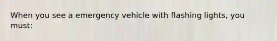 When you see a emergency vehicle with flashing lights, you must: