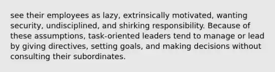 see their employees as lazy, extrinsically motivated, wanting security, undisciplined, and shirking responsibility. Because of these assumptions, task-oriented leaders tend to manage or lead by giving directives, setting goals, and making decisions without consulting their subordinates.