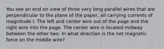 You see an end on view of three very long parallel wires that are perpendicular to the plane of the paper, all carrying currents of magnitude I. The left and center wire out of the page and the right wire into the page. The center wire is located midway between the other two. In what direction is the net magnetic force on the middle wire?