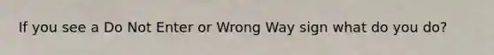 If you see a Do Not Enter or Wrong Way sign what do you do?