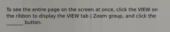 To see the entire page on the screen at once, click the VIEW on the ribbon to display the VIEW tab | Zoom group, and click the _______ button.