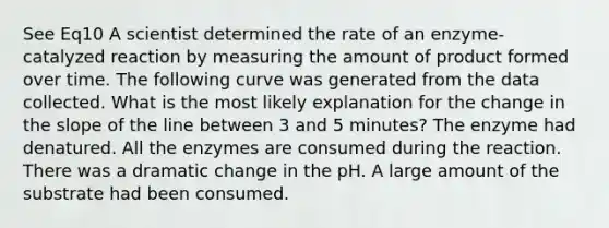 See Eq10 A scientist determined the rate of an enzyme-catalyzed reaction by measuring the amount of product formed over time. The following curve was generated from the data collected. What is the most likely explanation for the change in the slope of the line between 3 and 5 minutes? The enzyme had denatured. All the enzymes are consumed during the reaction. There was a dramatic change in the pH. A large amount of the substrate had been consumed.