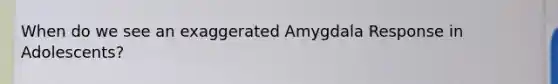 When do we see an exaggerated Amygdala Response in Adolescents?