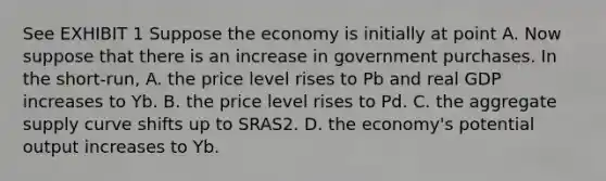 See EXHIBIT 1 Suppose the economy is initially at point A. Now suppose that there is an increase in government purchases. In the short-run, A. the price level rises to Pb and real GDP increases to Yb. B. the price level rises to Pd. C. the aggregate supply curve shifts up to SRAS2. D. the economy's potential output increases to Yb.