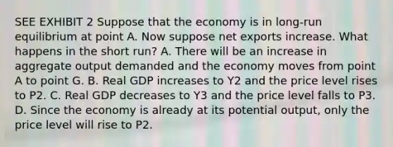 SEE EXHIBIT 2 Suppose that the economy is in long-run equilibrium at point A. Now suppose net exports increase. What happens in the short run? A. There will be an increase in aggregate output demanded and the economy moves from point A to point G. B. Real GDP increases to Y2 and the price level rises to P2. C. Real GDP decreases to Y3 and the price level falls to P3. D. Since the economy is already at its potential output, only the price level will rise to P2.