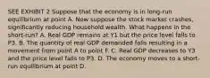 SEE EXHIBIT 2 Suppose that the economy is in long-run equilibrium at point A. Now suppose the stock market crashes, significantly reducing household wealth. What happens in the short-run? A. Real GDP remains at Y1 but the price level falls to P3. B. The quantity of real GDP demanded falls resulting in a movement from point A to point F. C. Real GDP decreases to Y3 and the price level falls to P3. D. The economy moves to a short-run equilibrium at point D.